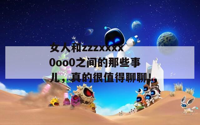女人和zzzxxxx0oo0之间的那些事儿，真的很值得聊聊！