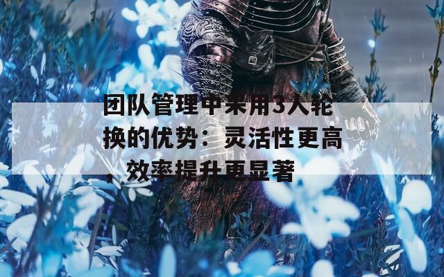 团队管理中采用3人轮换的优势：灵活性更高，效率提升更显著