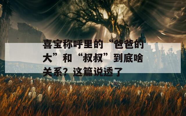 喜宝称呼里的“爸爸的大”和“叔叔”到底啥关系？这篇说透了