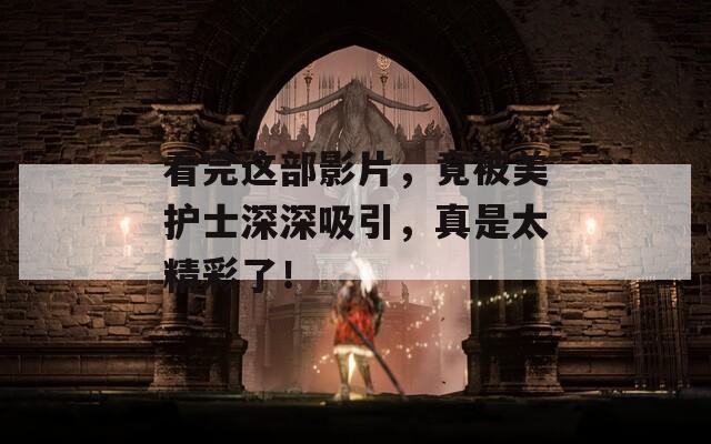 看完这部影片，竟被美护士深深吸引，真是太精彩了！