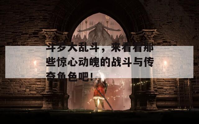 斗罗大乱斗，来看看那些惊心动魄的战斗与传奇角色吧！