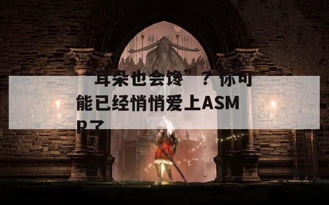 “耳朵也会馋”？你可能已经悄悄爱上ASMR了