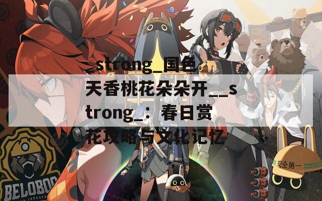 _strong_国色天香桃花朵朵开__strong_：春日赏花攻略与文化记忆