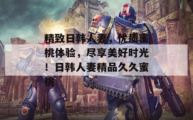 精致日韩人妻，优质蜜桃体验，尽享美好时光！日韩人妻精品久久蜜桃