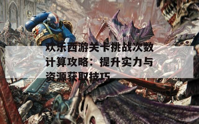 欢乐西游关卡挑战次数计算攻略：提升实力与资源获取技巧