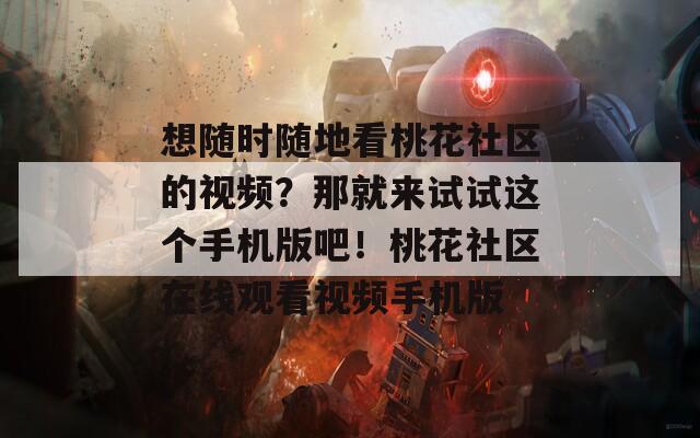 想随时随地看桃花社区的视频？那就来试试这个手机版吧！桃花社区在线观看视频手机版