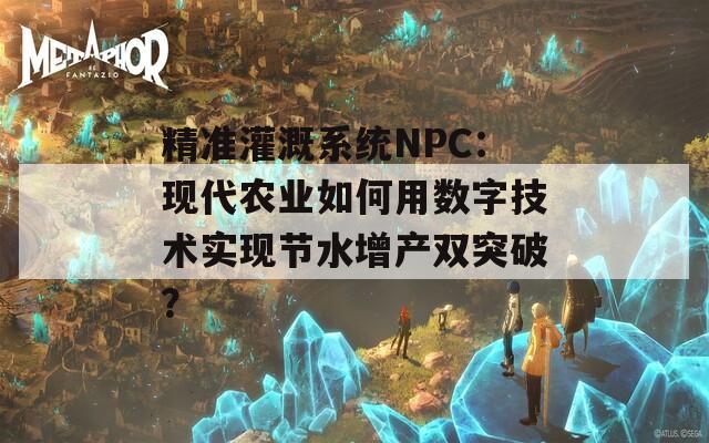 精准灌溉系统NPC：现代农业如何用数字技术实现节水增产双突破？