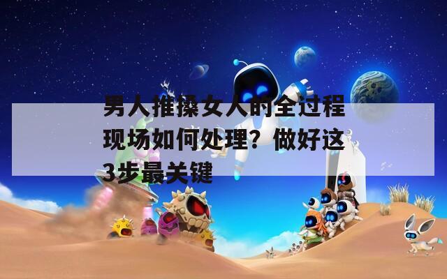 男人推搡女人的全过程现场如何处理？做好这3步最关键
