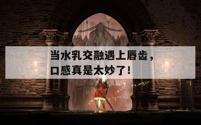 当水乳交融遇上唇齿，口感真是太妙了！