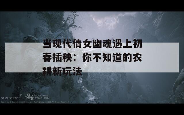 当现代倩女幽魂遇上初春插秧：你不知道的农耕新玩法