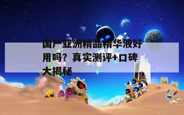 国产亚洲精品精华液好用吗？真实测评+口碑大揭秘