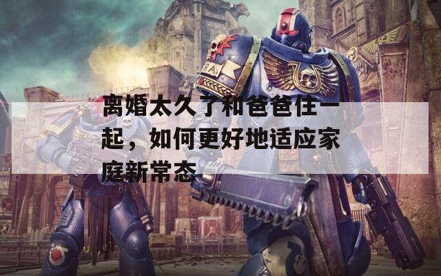 离婚太久了和爸爸住一起，如何更好地适应家庭新常态
