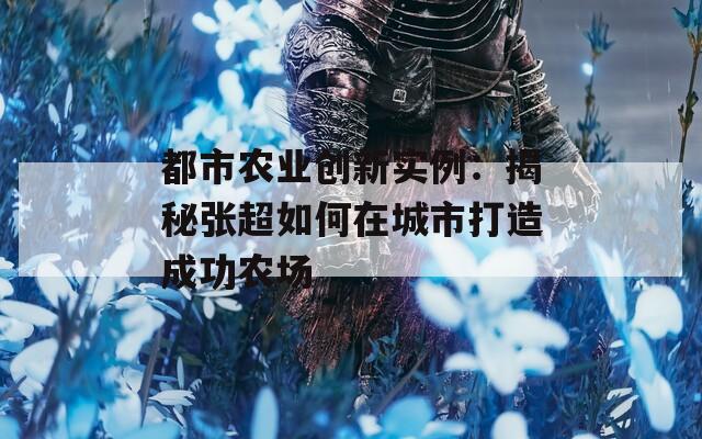 都市农业创新实例：揭秘张超如何在城市打造成功农场