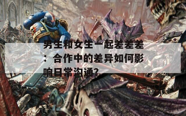 男生和女生一起差差差：合作中的差异如何影响日常沟通？