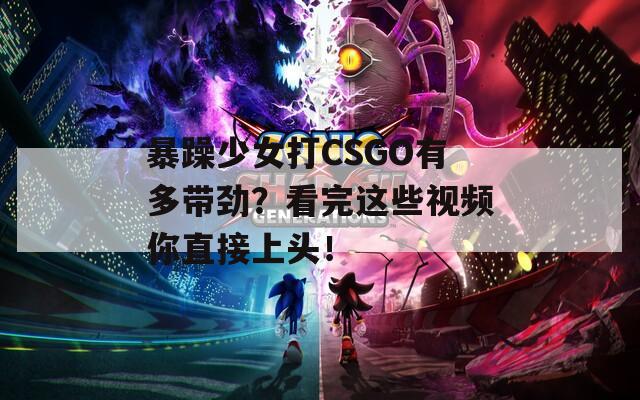 暴躁少女打CSGO有多带劲？看完这些视频你直接上头！