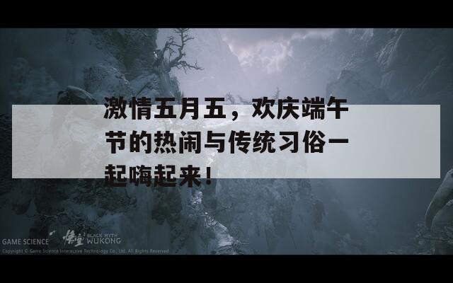 激情五月五，欢庆端午节的热闹与传统习俗一起嗨起来！