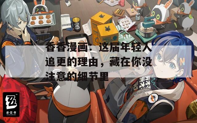 香香漫画：这届年轻人追更的理由，藏在你没注意的细节里