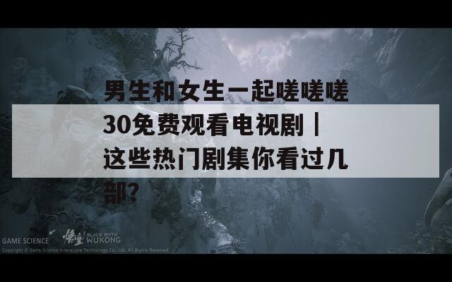 男生和女生一起嗟嗟嗟30免费观看电视剧｜这些热门剧集你看过几部？