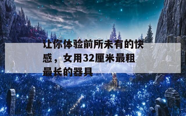 让你体验前所未有的快感，女用32厘米最粗最长的器具