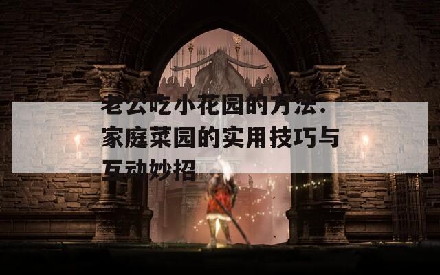老公吃小花园的方法：家庭菜园的实用技巧与互动妙招