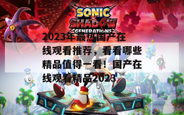 2023年最热国产在线观看推荐，看看哪些精品值得一看！国产在线观看精品2023