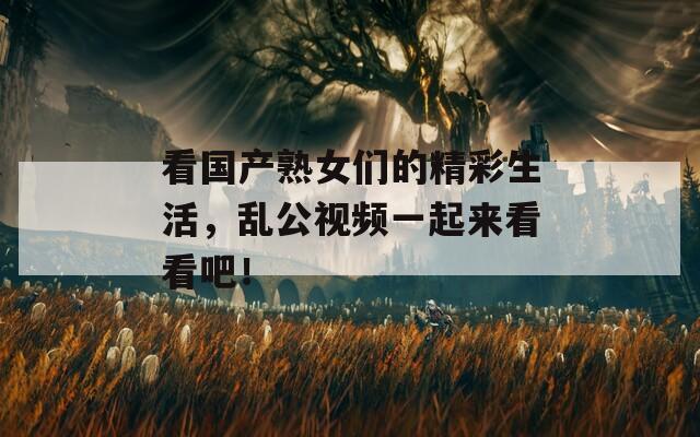 看国产熟女们的精彩生活，乱公视频一起来看看吧！
