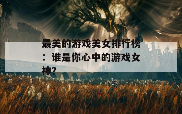 最美的游戏美女排行榜：谁是你心中的游戏女神？