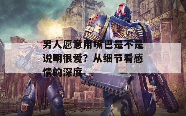 男人愿意用嘴巴是不是说明很爱？从细节看感情的深度
