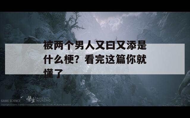 被两个男人又曰又添是什么梗？看完这篇你就懂了