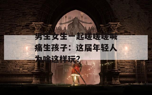 男生女生一起嗟嗟嗟喊痛生孩子：这届年轻人为啥这样玩？