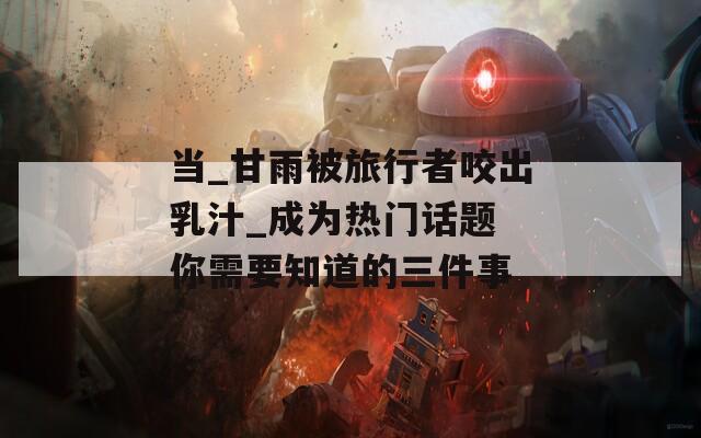 当_甘雨被旅行者咬出乳汁_成为热门话题 你需要知道的三件事