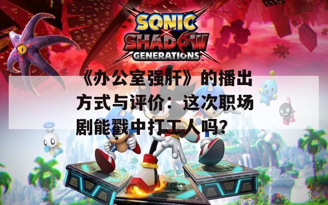 《办公室强肝》的播出方式与评价：这次职场剧能戳中打工人吗？