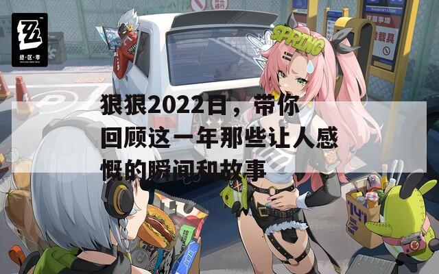 狠狠2022日，带你回顾这一年那些让人感慨的瞬间和故事
