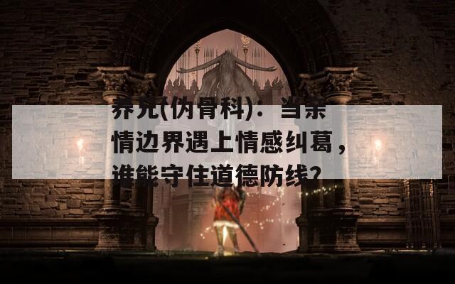 养兄(伪骨科)：当亲情边界遇上情感纠葛，谁能守住道德防线？