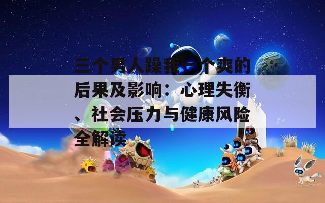 三个男人躁我一个爽的后果及影响：心理失衡、社会压力与健康风险全解读