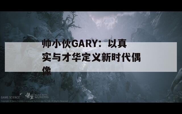 帅小伙GARY：以真实与才华定义新时代偶像