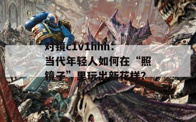 对镜c1v1hhh：当代年轻人如何在“照镜子”里玩出新花样？