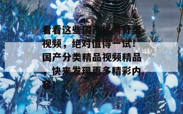看看这些国产优秀分类视频，绝对值得一试！国产分类精品视频精品，快来发现更多精彩内容！