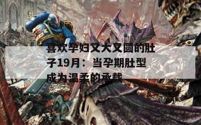 喜欢孕妇又大又圆的肚子19月：当孕期肚型成为温柔的承载