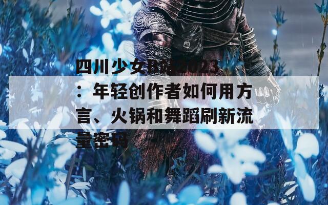 四川少女B站2023：年轻创作者如何用方言、火锅和舞蹈刷新流量密码