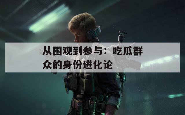 从围观到参与：吃瓜群众的身份进化论