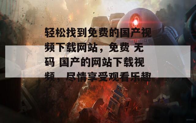 轻松找到免费的国产视频下载网站，免费 无码 国产的网站下载视频，尽情享受观看乐趣！