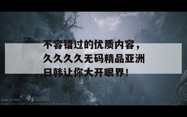 不容错过的优质内容，久久久久无码精品亚洲日韩让你大开眼界！