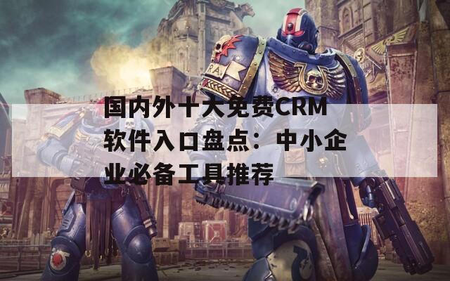 国内外十大免费CRM软件入口盘点：中小企业必备工具推荐