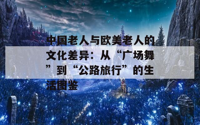 中国老人与欧美老人的文化差异：从“广场舞”到“公路旅行”的生活图鉴