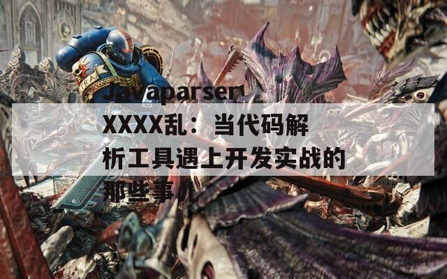 JavaparserXXXX乱：当代码解析工具遇上开发实战的那些事儿