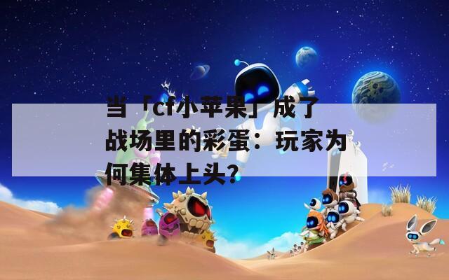 当「cf小苹果」成了战场里的彩蛋：玩家为何集体上头？