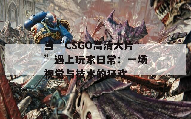 当“CSGO高清大片”遇上玩家日常：一场视觉与技术的狂欢