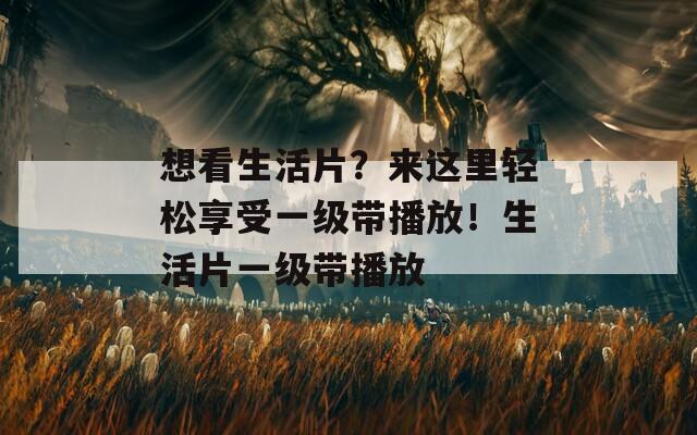 想看生活片？来这里轻松享受一级带播放！生活片一级带播放
