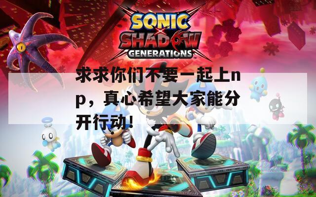 求求你们不要一起上np，真心希望大家能分开行动！